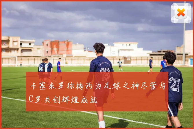 卡塞米罗称梅西为足球之神尽管与C罗共创辉煌成就