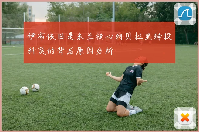 伊布依旧是米兰核心利贝拉里转投科莫的背后原因分析