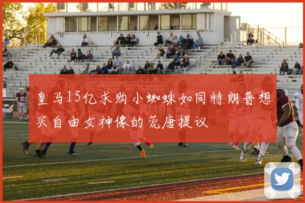 皇马15亿求购小蜘蛛如同特朗普想买自由女神像的荒唐提议