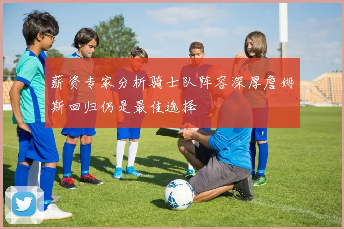 薪资专家分析骑士队阵容深厚詹姆斯回归仍是最佳选择