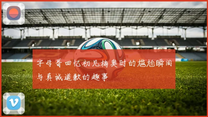 字母哥回忆初见梅奥时的尴尬瞬间与真诚道歉的趣事