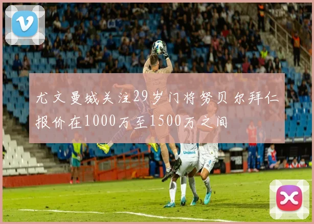 尤文曼城关注29岁门将努贝尔拜仁报价在1000万至1500万之间