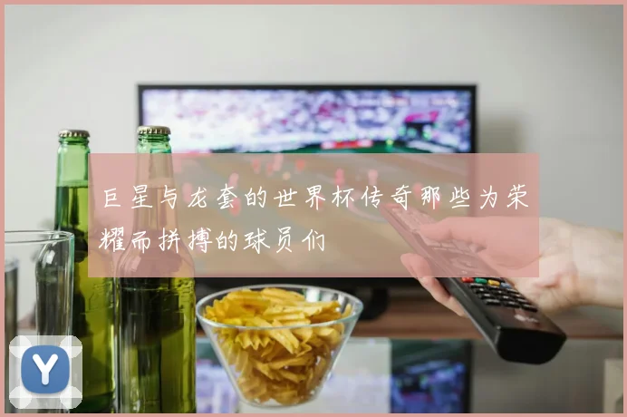 巨星与龙套的世界杯传奇那些为荣耀而拼搏的球员们