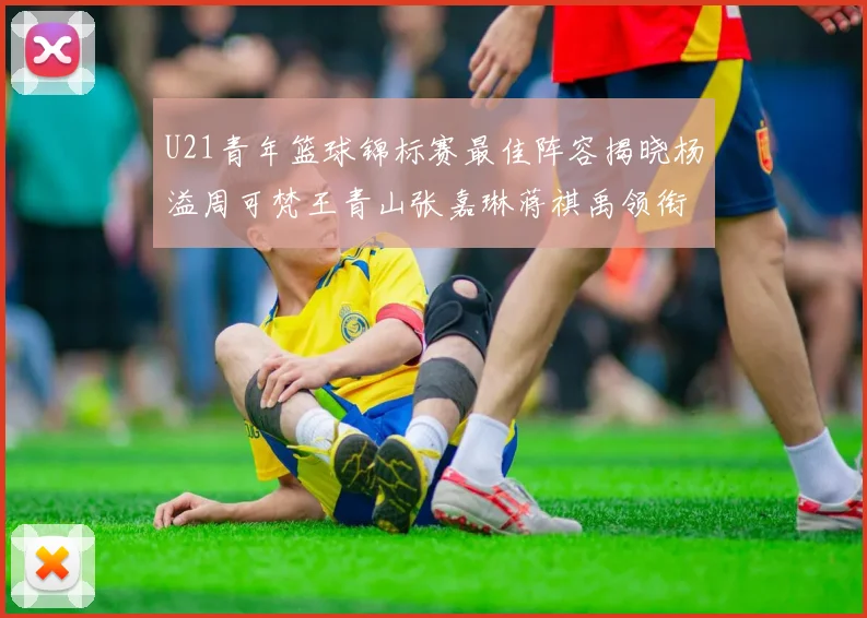U21青年篮球锦标赛最佳阵容揭晓杨溢周可梵王青山张嘉琳蒋祺禹领衔出战