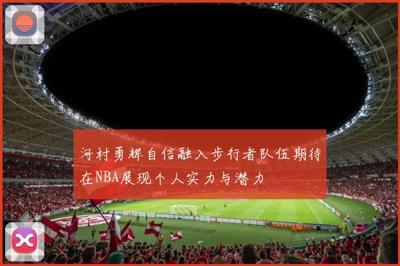 河村勇辉自信融入步行者队伍期待在NBA展现个人实力与潜力