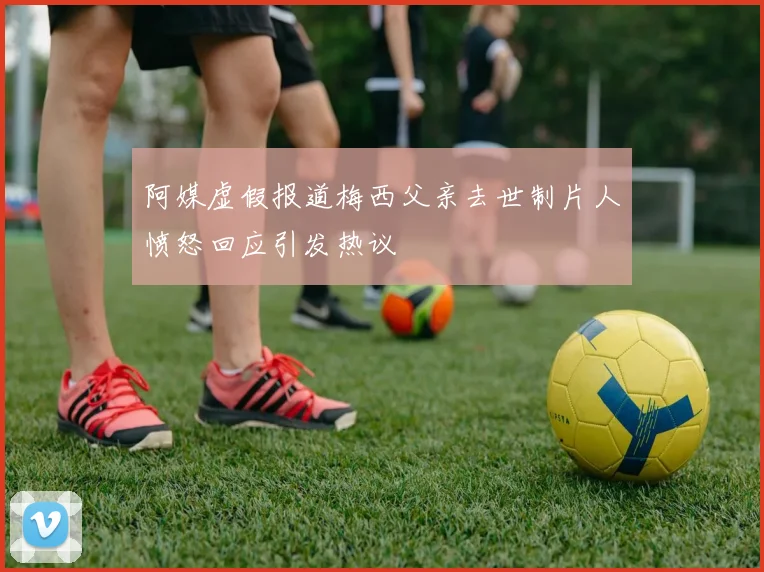 阿媒虚假报道梅西父亲去世制片人愤怒回应引发热议