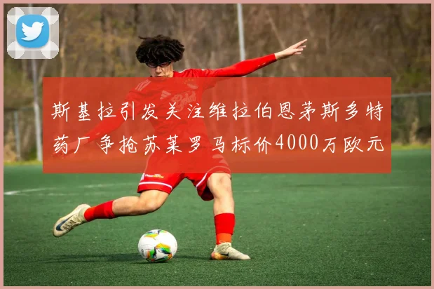 斯基拉引发关注维拉伯恩茅斯多特药厂争抢苏莱罗马标价4000万欧元