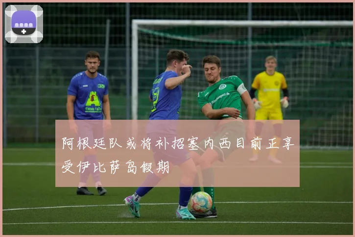 阿根廷队或将补招塞内西目前正享受伊比萨岛假期
