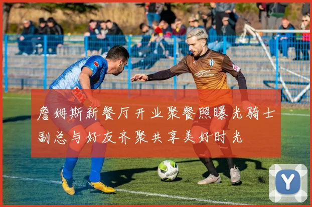 詹姆斯新餐厅开业聚餐照曝光骑士副总与好友齐聚共享美好时光