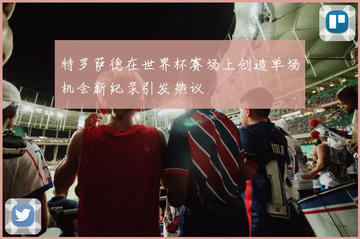 特罗萨德在世界杯赛场上创造单场机会新纪录引发热议