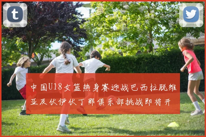 中国U18女篮热身赛迎战巴西拉脱维亚及伏伊伏丁那俱乐部挑战即将开启