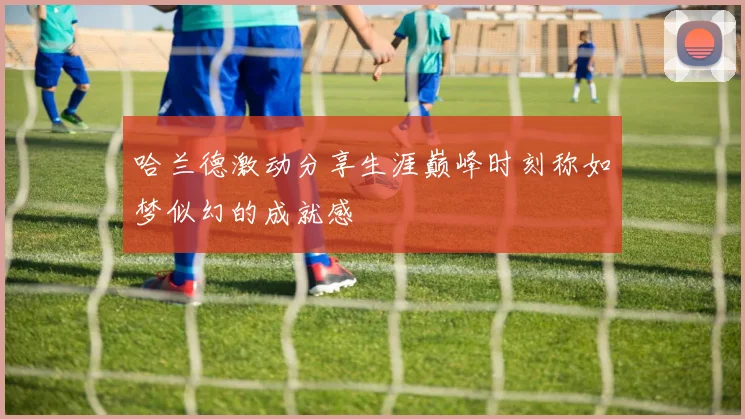 哈兰德激动分享生涯巅峰时刻称如梦似幻的成就感