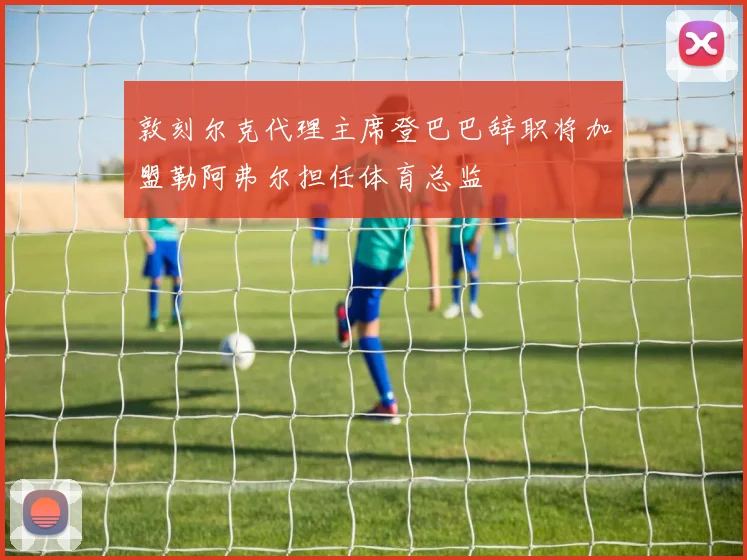 敦刻尔克代理主席登巴巴辞职将加盟勒阿弗尔担任体育总监