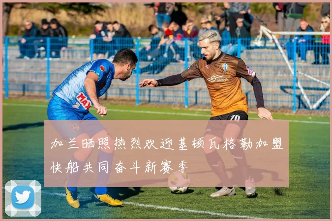 加兰晒照热烈欢迎基顿瓦格勒加盟快船共同奋斗新赛季