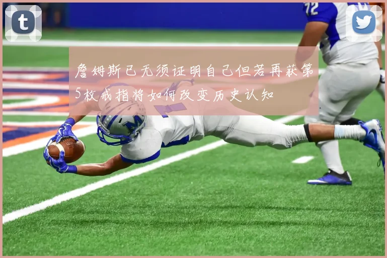 詹姆斯已无须证明自己但若再获第5枚戒指将如何改变历史认知