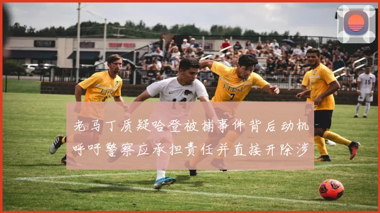 老马丁质疑哈登被捕事件背后动机呼吁警察应承担责任并直接开除涉事人员