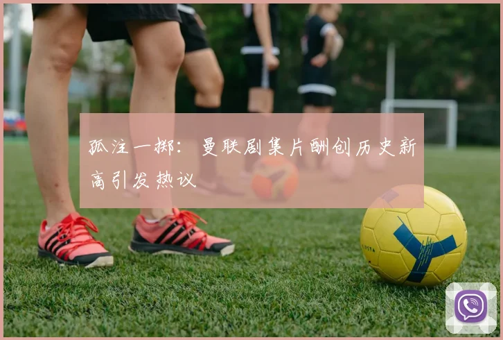 孤注一掷：曼联剧集片酬创历史新高引发热议