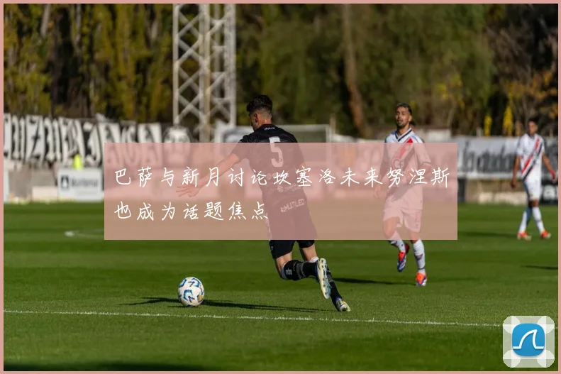 巴萨与新月讨论坎塞洛未来努涅斯也成为话题焦点
