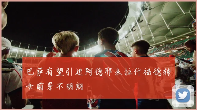 巴萨有望引进阿德耶米拉什福德转会前景不明朗